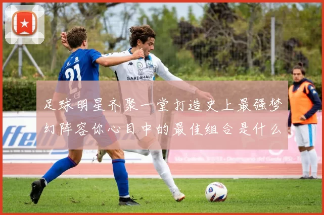 足球明星齐聚一堂打造史上最强梦幻阵容你心目中的最佳组合是什么