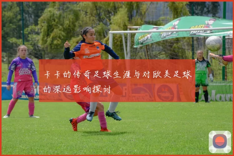 卡卡的传奇足球生涯与对欧美足球的深远影响探讨