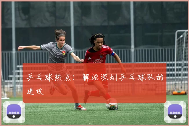 乒乓球热点：解读深圳乒乓球队的进攻
