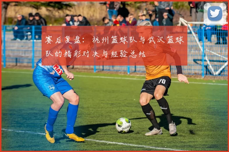 赛后复盘：杭州篮球队与武汉篮球队的精彩对决与经验总结