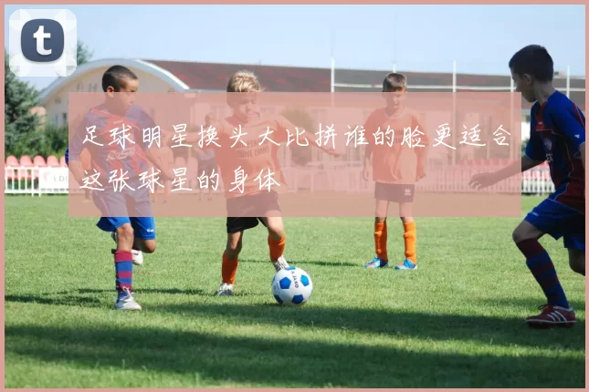 足球明星换头大比拼谁的脸更适合这张球星的身体