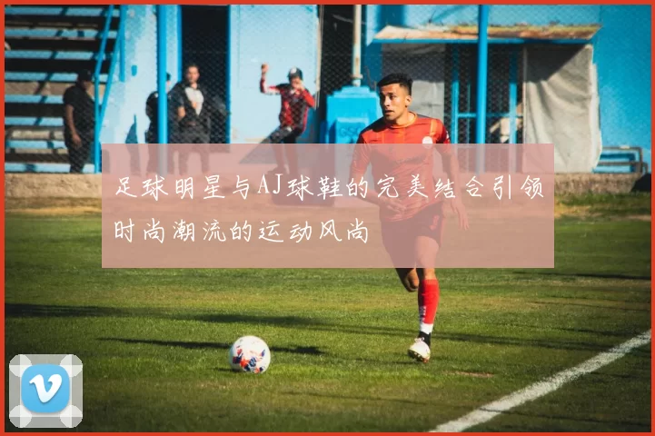 足球明星与AJ球鞋的完美结合引领时尚潮流的运动风尚