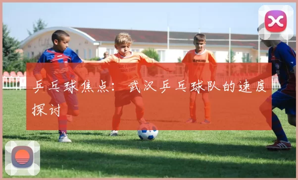 乒乓球焦点：武汉乒乓球队的速度探讨