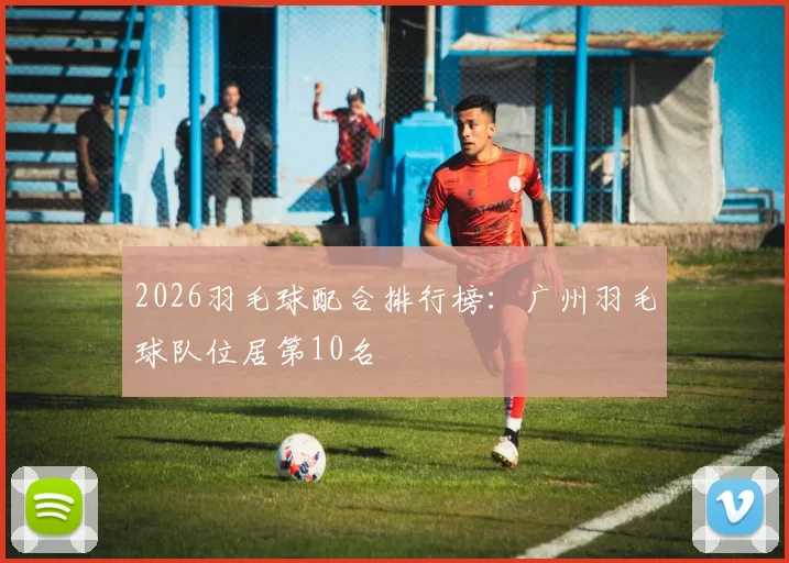 2026羽毛球配合排行榜：广州羽毛球队位居第10名