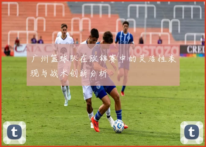 广州篮球队在欧锦赛中的灵活性表现与战术创新分析