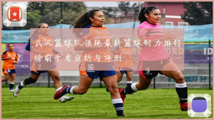 武汉篮球队领跑最新篮球耐力排行榜前十名分析与评测