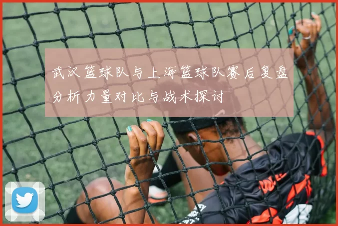 武汉篮球队与上海篮球队赛后复盘分析力量对比与战术探讨