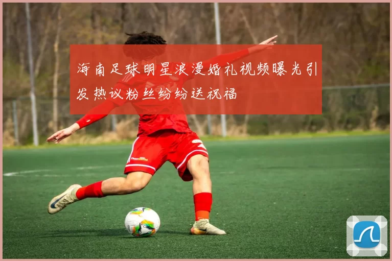 海南足球明星浪漫婚礼视频曝光引发热议粉丝纷纷送祝福
